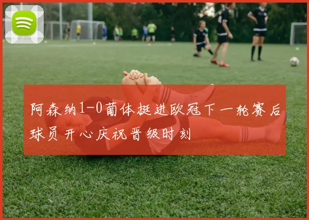 阿森纳1-0葡体挺进欧冠下一轮赛后球员开心庆祝晋级时刻