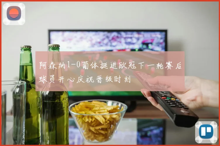 阿森纳1-0葡体挺进欧冠下一轮赛后球员开心庆祝晋级时刻